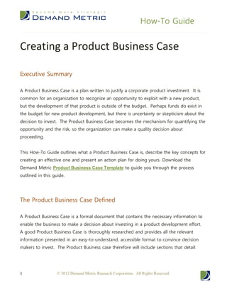 How-To Guide


Creating a Product Business Case

Executive Summary

A Product Business Case is a plan written to justify a corporate product investment. It is
common for an organization to recognize an opportunity to exploit with a new product,
but the development of that product is outside of the budget. Perhaps funds do exist in
the budget for new product development, but there is uncertainty or skepticism about the
decision to invest. The Product Business Case becomes the mechanism for quantifying the
opportunity and the risk, so the organization can make a quality decision about
proceeding.


This How-To Guide outlines what a Product Business Case is, describe the key concepts for
creating an effective one and present an action plan for doing yours. Download the
Demand Metric Product Business Case Template to guide you through the process
outlined in this guide.




The Product Business Case Defined

A Product Business Case is a formal document that contains the necessary information to
enable the business to make a decision about investing in a product development effort.
A good Product Business Case is thoroughly researched and provides all the relevant
information presented in an easy-to-understand, accessible format to convince decision
makers to invest. The Product Business case therefore will include sections that detail:




1                  © 2012 Demand Metric Research Corporation. All Rights Reserved.
 