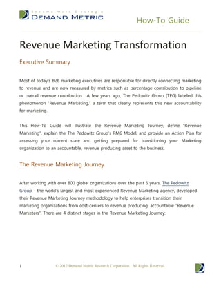 How-To Guide


Revenue Marketing Transformation
Executive Summary


Most of today’s B2B marketing executives are responsible for directly connecting marketing
to revenue and are now measured by metrics such as percentage contribution to pipeline
or overall revenue contribution. A few years ago, The Pedowitz Group (TPG) labeled this
phenomenon “Revenue Marketing,” a term that clearly represents this new accountability
for marketing.


This How-To Guide will illustrate the Revenue Marketing Journey, define “Revenue
Marketing”, explain the The Pedowitz Group’s RM6 Model, and provide an Action Plan for
assessing your current state and getting prepared for transitioning your Marketing
organization to an accountable, revenue producing asset to the business.


The Revenue Marketing Journey


After working with over 800 global organizations over the past 5 years, The Pedowitz
Group – the world’s largest and most experienced Revenue Marketing agency, developed
their Revenue Marketing Journey methodology to help enterprises transition their
marketing organizations from cost-centers to revenue producing, accountable “Revenue
Marketers”. There are 4 distinct stages in the Revenue Marketing Journey:




1                 © 2012 Demand Metric Research Corporation. All Rights Reserved.
 