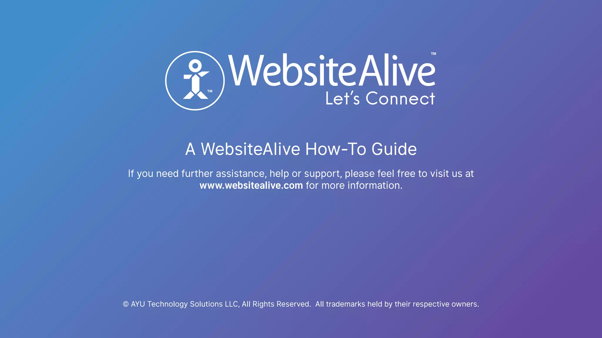 A WebsiteAlive How-To Guide
TM
TM
© AYU Technology Solutions LLC, All Rights Reserved. All trademarks held by their respective owners.
If you need further assistance, help or support, please feel free to visit us at
www.websitealive.com for more information.
 