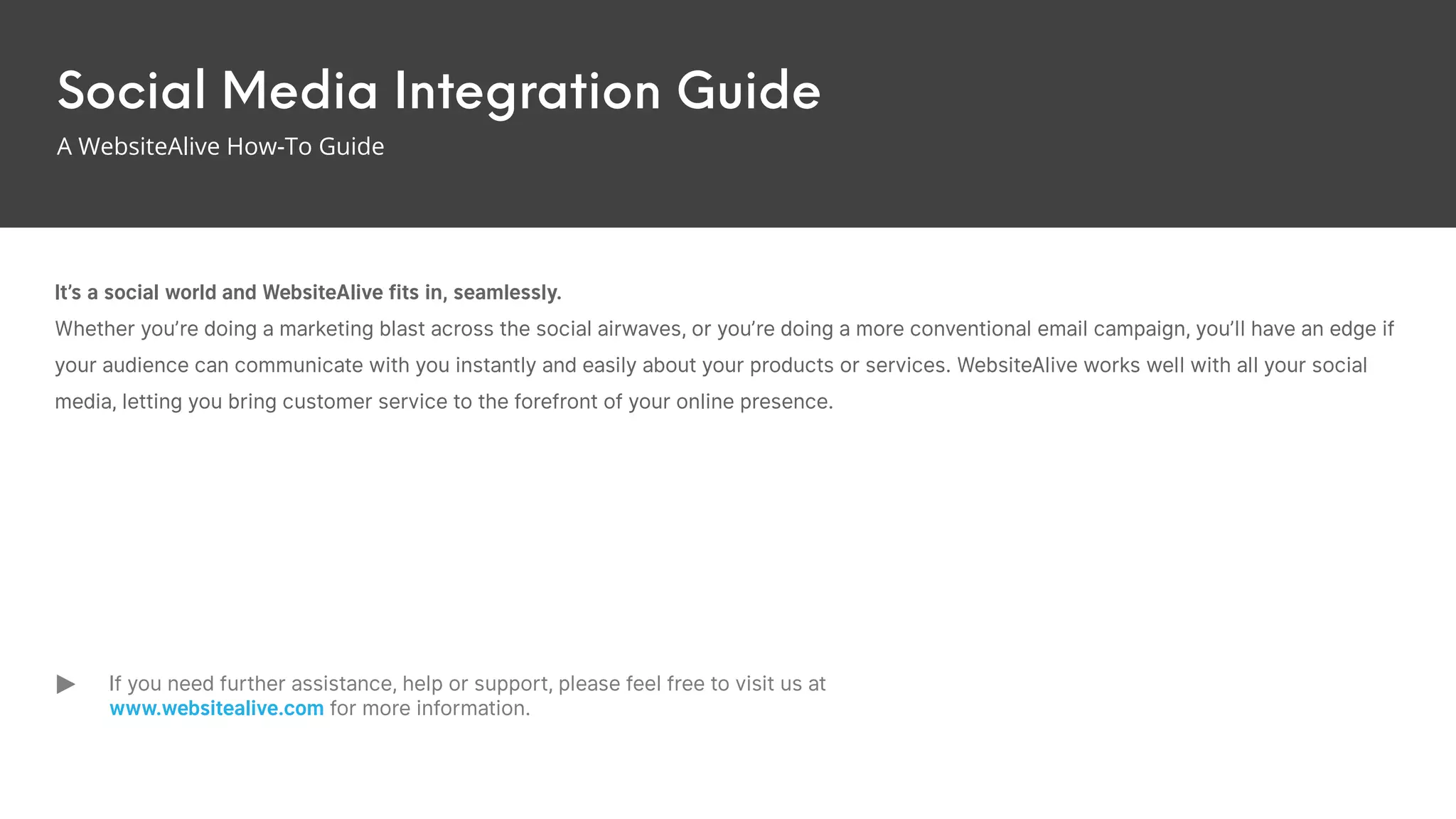 Social Media Integration Guide
A WebsiteAlive How-To Guide
It’s a social world and WebsiteAlive fits in, seamlessly.
Whether you’re doing a marketing blast across the social airwaves, or you’re doing a more conventional email campaign, you’ll have an edge if
your audience can communicate with you instantly and easily about your products or services. WebsiteAlive works well with all your social
media, letting you bring customer service to the forefront of your online presence.
If you need further assistance, help or support, please feel free to visit us at
www.websitealive.com for more information.
 