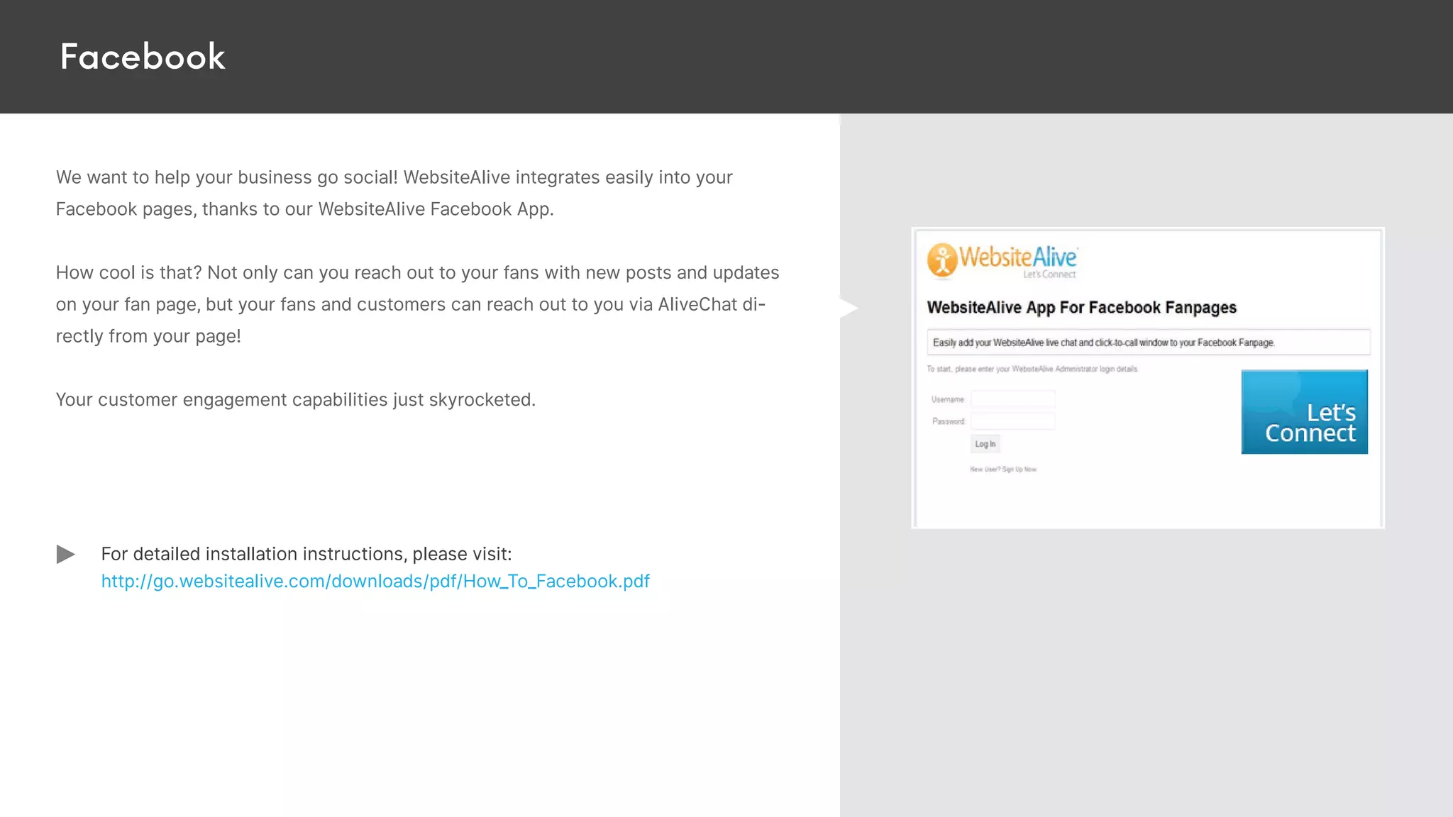 Facebook
We want to help your business go social! WebsiteAlive integrates easily into your
Facebook pages, thanks to our WebsiteAlive Facebook App.
How cool is that? Not only can you reach out to your fans with new posts and updates
on your fan page, but your fans and customers can reach out to you via AliveChat di-
rectly from your page!
Your customer engagement capabilities just skyrocketed.
For detailed installation instructions, please visit:
http://go.websitealive.com/downloads/pdf/How_To_Facebook.pdf
 
