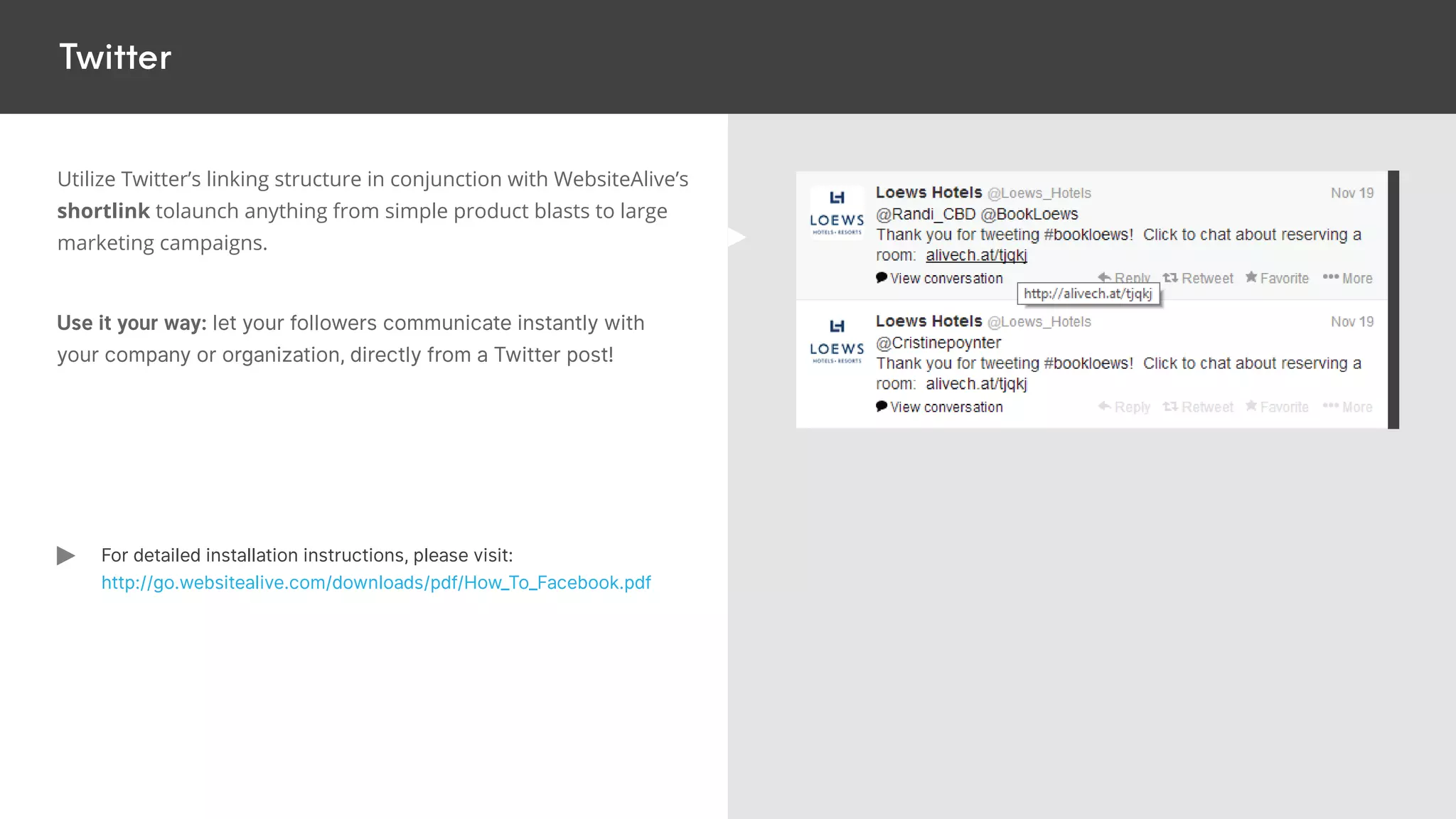 Twitter
Utilize Twitter’s linking structure in conjunction with WebsiteAlive’s
shortlink tolaunch anything from simple product blasts to large
marketing campaigns.
Use it your way: let your followers communicate instantly with
your company or organization, directly from a Twitter post!
For detailed installation instructions, please visit:
http://go.websitealive.com/downloads/pdf/How_To_Facebook.pdf
 