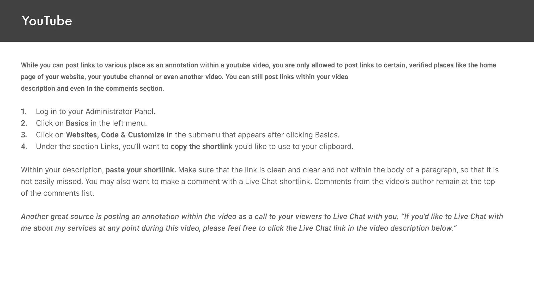 YouTube
While you can post links to various place as an annotation within a youtube video, you are only allowed to post links to certain, verified places like the home
page of your website, your youtube channel or even another video. You can still post links within your video
description and even in the comments section.
1. Log in to your Administrator Panel.
2. Click on Basics in the left menu.
3. Click on Websites, Code & Customize in the submenu that appears after clicking Basics.
4. Under the section Links, you’ll want to copy the shortlink you’d like to use to your clipboard.
Within your description, paste your shortlink. Make sure that the link is clean and clear and not within the body of a paragraph, so that it is
not easily missed. You may also want to make a comment with a Live Chat shortlink. Comments from the video’s author remain at the top
of the comments list.
Another great source is posting an annotation within the video as a call to your viewers to Live Chat with you. “If you’d like to Live Chat with
me about my services at any point during this video, please feel free to click the Live Chat link in the video description below.”
 
