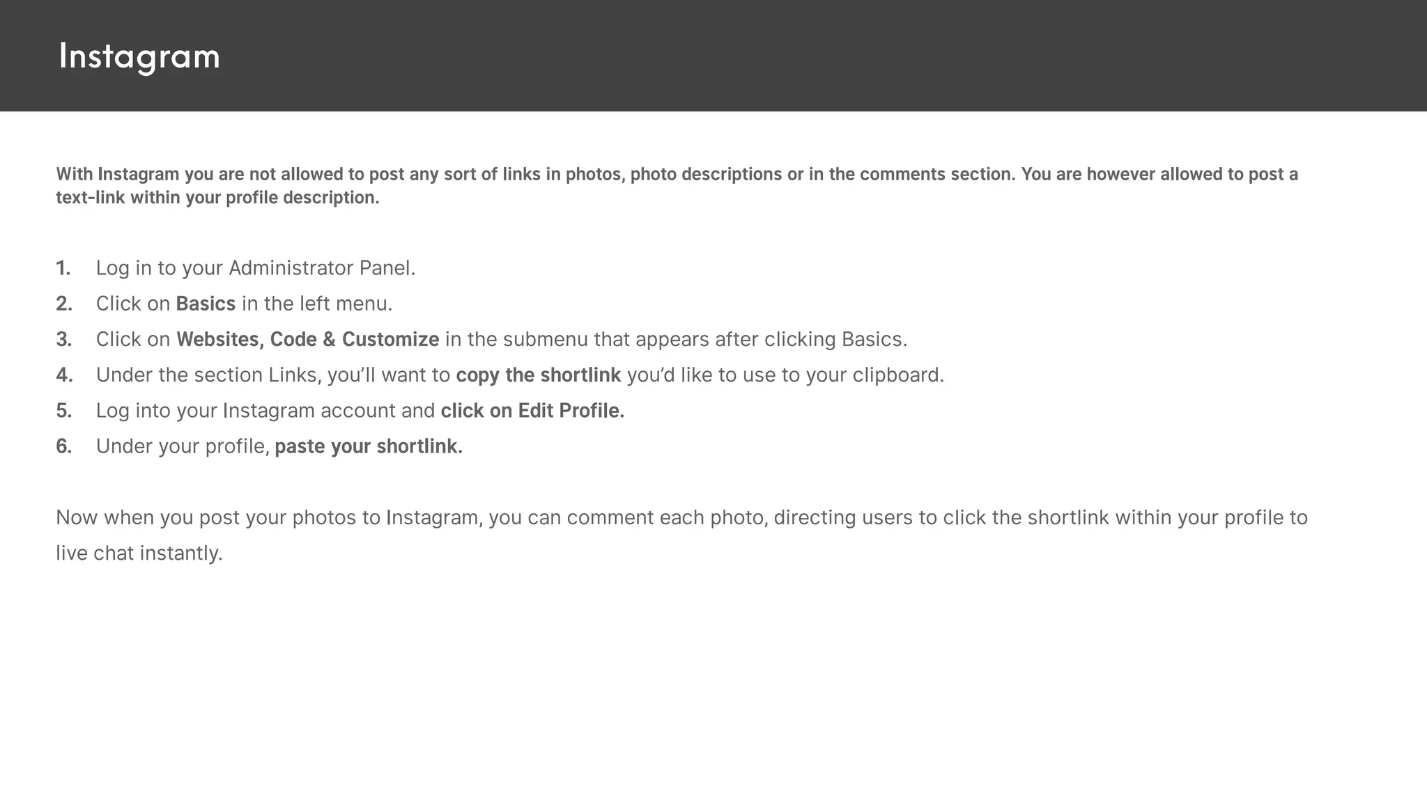 Instagram
With Instagram you are not allowed to post any sort of links in photos, photo descriptions or in the comments section. You are however allowed to post a
text-link within your profile description.
1. Log in to your Administrator Panel.
2. Click on Basics in the left menu.
3. Click on Websites, Code & Customize in the submenu that appears after clicking Basics.
4. Under the section Links, you’ll want to copy the shortlink you’d like to use to your clipboard.
5. Log into your Instagram account and click on Edit Profile.
6. Under your profile, paste your shortlink.
Now when you post your photos to Instagram, you can comment each photo, directing users to click the shortlink within your profile to
live chat instantly.
 