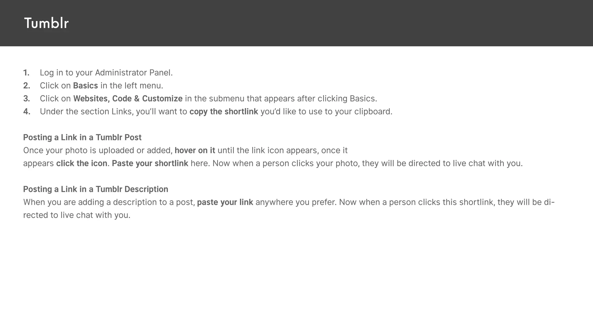 Tumblr
1. Log in to your Administrator Panel.
2. Click on Basics in the left menu.
3. Click on Websites, Code & Customize in the submenu that appears after clicking Basics.
4. Under the section Links, you’ll want to copy the shortlink you’d like to use to your clipboard.
Posting a Link in a Tumblr Post
Once your photo is uploaded or added, hover on it until the link icon appears, once it
appears click the icon. Paste your shortlink here. Now when a person clicks your photo, they will be directed to live chat with you.
Posting a Link in a Tumblr Description
When you are adding a description to a post, paste your link anywhere you prefer. Now when a person clicks this shortlink, they will be di-
rected to live chat with you.
 