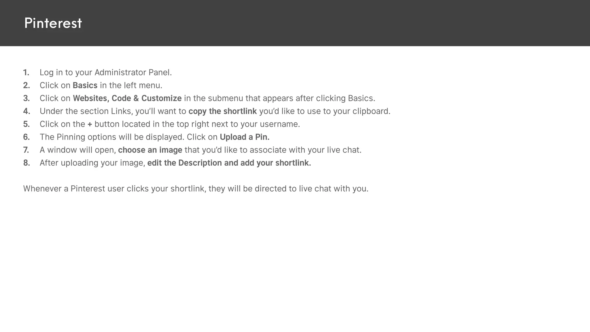 Pinterest
1. Log in to your Administrator Panel.
2. Click on Basics in the left menu.
3. Click on Websites, Code & Customize in the submenu that appears after clicking Basics.
4. Under the section Links, you’ll want to copy the shortlink you’d like to use to your clipboard.
5. Click on the + button located in the top right next to your username.
6. The Pinning options will be displayed. Click on Upload a Pin.
7. A window will open, choose an image that you’d like to associate with your live chat.
8. After uploading your image, edit the Description and add your shortlink.
Whenever a Pinterest user clicks your shortlink, they will be directed to live chat with you.
 