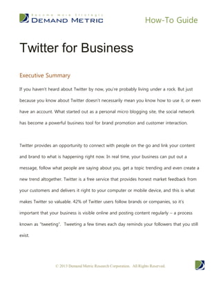 How-To Guide


Twitter for Business
Executive Summary

If you haven’t heard about Twitter by now, you’re probably living under a rock. But just

because you know about Twitter doesn’t necessarily mean you know how to use it, or even

have an account. What started out as a personal micro blogging site, the social network

has become a powerful business tool for brand promotion and customer interaction.




Twitter provides an opportunity to connect with people on the go and link your content

and brand to what is happening right now. In real time, your business can put out a

message, follow what people are saying about you, get a topic trending and even create a

new trend altogether. Twitter is a free service that provides honest market feedback from

your customers and delivers it right to your computer or mobile device, and this is what

makes Twitter so valuable. 42% of Twitter users follow brands or companies, so it’s

important that your business is visible online and posting content regularly – a process

known as “tweeting”. Tweeting a few times each day reminds your followers that you still

exist.




                  © 2013 Demand Metric Research Corporation. All Rights Reserved.
 