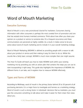 How-To Guide


Word of Mouth Marketing
Executive Summary

Word of Mouth is not a new promotional channel for marketers. Consumers sharing
information with other consumers is perhaps the most coveted form of promotion and one
that has existed since humans invented commerce. Think about how often you share your
opinion on a product or service to someone else. It’s a frequent occurrence and these
communications are perceived as highly credible. As a result, it makes sense to be pro-
active about word of mouth marketing and to include it in your overall marketing strategy.


Word of Mouth Marketing (WOMM) is defined as providing people with a reason to talk
about your product or service and then making it easy for them to do so. While this
sounds like a fairly basic concept, WOMM is much more complex than one might assume.


This How-To Guide will teach you how to make WOMM work within your existing
marketing mix by providing you with an action plan that contains five steps you can use to
start incorporating it right away. This guide also highlights the importance of WOMM, the
different forms it can take, and it explains how to measure WOMM effectively.



Types and forms of WOMM


According to McKinsey, word of mouth is the primary factor behind 20 to 50 percent of all
purchasing decisions. It is a major force to investigate and harness as a marketing strategy.
Word of mouth is such a strong factor in individuals’ decisions that as marketers, you must
give the consumers something to talk about and make it easier for them share their views
about you.

1                 © 2012 Demand Metric Research Corporation. All Rights Reserved.
 