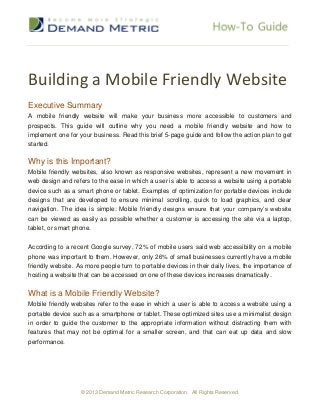 Building a Mobile Friendly Website
Executive Summary
A mobile friendly website will make your business more accessible to customers and
prospects. This guide will outline why you need a mobile friendly website and how to
implement one for your business. Read this brief 5-page guide and follow the action plan to get
started.

Why is this Important?
Mobile friendly websites, also known as responsive websites, represent a new movement in
web design and refers to the ease in which a user is able to access a website using a portable
device such as a smart phone or tablet. Examples of optimization for portable devices include
designs that are developed to ensure minimal scrolling, quick to load graphics, and clear
navigation. The idea is simple: Mobile friendly designs ensure that your company’s website
can be viewed as easily as possible whether a customer is accessing the site via a laptop,
tablet, or smart phone.


According to a recent Google survey, 72% of mobile users said web accessibility on a mobile
phone was important to them. However, only 26% of small businesses currently have a mobile
friendly website. As more people turn to portable devices in their daily lives, the importance of
hosting a website that can be accessed on one of these devices increases dramatically.


What is a Mobile Friendly Website?
Mobile friendly websites refer to the ease in which a user is able to access a website using a
portable device such as a smartphone or tablet. These optimized sites use a minimalist design
in order to guide the customer to the appropriate information without distracting them with
features that may not be optimal for a smaller screen, and that can eat up data and slow
performance.




                   © 2013 Demand Metric Research Corporation. All Rights Reserved.
 