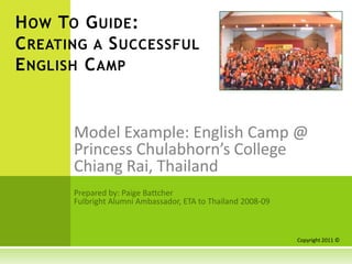 How To Guide: Creating a Successful English Camp Model Example: English Camp @  Princess Chulabhorn’s College  Chiang Rai, Thailand Prepared by: Paige Battcher Fulbright Alumni Ambassador, ETA to Thailand 2008-09 Copyright 2011 © 