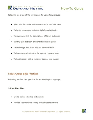 How-To Guide
Following are a few of the key reasons for using focus groups:




      Need to collect data, evaluate services, or test new ideas


      To better understand opinions, beliefs, and attitudes


      To review and test the assumptions of target audiences


      Identify gaps between different stakeholder groups


      To encourage discussion about a particular topic


      To learn more about a specific topic or business issue


      To build rapport with a customer base or new market




Focus Group Best Practices

Following are four best practices for establishing focus groups:



1. Plan, Plan, Plan:



      Create a clear schedule and agenda


      Provide a comfortable setting including refreshments



                 © 2013 Demand Metric Research Corporation. All Rights Reserved.
 