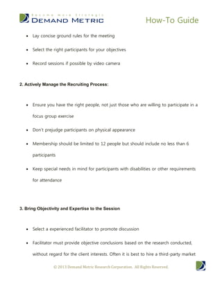 How-To Guide
      Lay concise ground rules for the meeting


      Select the right participants for your objectives


      Record sessions if possible by video camera



2. Actively Manage the Recruiting Process:



      Ensure you have the right people, not just those who are willing to participate in a

       focus group exercise


      Don’t prejudge participants on physical appearance


      Membership should be limited to 12 people but should include no less than 6

       participants


      Keep special needs in mind for participants with disabilities or other requirements

       for attendance




3. Bring Objectivity and Expertise to the Session



      Select a experienced facilitator to promote discussion


      Facilitator must provide objective conclusions based on the research conducted,

       without regard for the client interests. Often it is best to hire a third-party market

                  © 2013 Demand Metric Research Corporation. All Rights Reserved.
 