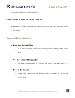 How-To Guide
        research firm to help increase objectivity.



4. Quick Delivery of Report and Diligent Follow Up



       Make sure conclusions are made in a timely manner and that participants are aware

        of the results.




Being an Effective Facilitator

         Keep your Goals in Mind
               o At all times throughout the session, ensure you are working toward project

                  goals.




         Conduct a Formal Introduction
               o Introduce each participant of the group and do an “ice-breaker” early on.


         Record the Session
               o Ensure participants know the session is being recorded to comply with

                  privacy laws.




                   © 2013 Demand Metric Research Corporation. All Rights Reserved.
 