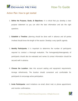 How-To Guide

Action Plan: How to get started


  1. Define the Purpose, Goals, & Objectives: it is critical that you develop a clear

     purpose statement so you can elicit the best information and ask the right

     questions.




  2. Establish a Timeline: planning should be done well in advance and all parties

     involved should know the length of the session. Develop a very specific agenda.




  3. Identify Participants: it is important to determine the number of participants

     required to conduct a thorough evaluation. The homogeneity/heterogeneity of

     participants should also be evaluated and names & contact information should be

     secured well in advance.




  4. Choose the Location: take into account seating and equipment requirements.

     Arrange refreshments. The location should convenient and comfortable for

     participants to encourage active participation.




  5. Invite Participants: send invitations via email, direct mail, or phone appointment,

     and monitor confirmations.


                  © 2013 Demand Metric Research Corporation. All Rights Reserved.
 