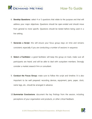 How-To Guide


6. Develop Questions: select 4 or 5 questions that relate to the purpose and that will

   address your major objectives. Questions should be open-ended and should move

   from general to more specific. Questions should be tested before being used in a

   live setting.




7. Generate a Script: this will ensure your focus group stays on time and remains

   consistent, especially if you are conducting a number of sessions in sequence.




8. Select a Facilitator: a good facilitator will keep the group on track, make sure all

   participants are heard, and will be able to deal with outspoken members. Strongly

   consider a market research firm or consultant.




9. Conduct the Focus Group: make sure to follow the script and timeline. It is also

   important to be well prepared: recording devices, equipment, pens, paper, clock,

   name tags, etc., should be arranged in advance.




10. Summarize Conclusions: document the key findings from the session, including

   perceptions of your organization and products, or other critical feedback.




               © 2013 Demand Metric Research Corporation. All Rights Reserved.
 