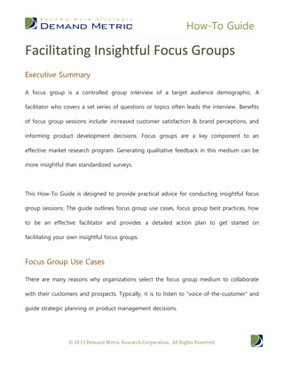 How-To Guide

Facilitating Insightful Focus Groups
Executive Summary

A focus group is a controlled group interview of a target audience demographic. A

facilitator who covers a set series of questions or topics often leads the interview. Benefits

of focus group sessions include: increased customer satisfaction & brand perceptions, and

informing product development decisions. Focus groups are a key component to an

effective market research program. Generating qualitative feedback in this medium can be

more insightful than standardized surveys.




This How-To Guide is designed to provide practical advice for conducting insightful focus

group sessions. The guide outlines focus group use cases, focus group best practices, how

to be an effective facilitator and provides a detailed action plan to get started on

facilitating your own insightful focus groups.



Focus Group Use Cases

There are many reasons why organizations select the focus group medium to collaborate

with their customers and prospects. Typically, it is to listen to “voice-of-the-customer” and

guide strategic planning or product management decisions.




                 © 2013 Demand Metric Research Corporation. All Rights Reserved.
 