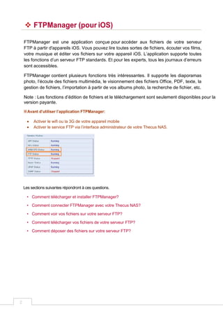 2
 FTPManager (pour iOS)
FTPManager est une application conçue pour accéder aux fichiers de votre serveur
FTP à partir d'appareils iOS. Vous pouvez lire toutes sortes de fichiers, écouter vos films,
votre musique et éditer vos fichiers sur votre appareil iOS. L’application supporte toutes
les fonctions d’un serveur FTP standards. Et pour les experts, tous les journaux d’erreurs
sont accessibles.
FTPManager contient plusieurs fonctions très intéressantes. Il supporte les diaporamas
photo, l’écoute des fichiers multimédia, le visionnement des fichiers Office, PDF, texte, la
gestion de fichiers, l’importation à partir de vos albums photo, la recherche de fichier, etc.
Note : Les fonctions d’édition de fichiers et le téléchargement sont seulement disponibles pour la
version payante.
※Avant d’utiliser l’application FTPManager:
 Activer le wifi ou la 3G de votre appareil mobile
 Activer le service FTP via l’interface administrateur de votre Thecus NAS.
Les sections suivantes répondront à ces questions.
• Comment télécharger et installer FTPManager?
• Comment connecter FTPManager avec votre Thecus NAS?
• Comment voir vos fichiers sur votre serveur FTP?
• Comment télécharger vos fichiers de votre serveur FTP?
• Comment déposer des fichiers sur votre serveur FTP?
 