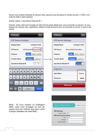 5
Quand vous enterez l’adresse du serveur hôte, assurez-vous de placer le numéro de port « :2100 » à la
suite de celle-ci (sans espace).
Activer l’option « Use Server External IP ».
Ensuite, entrer votre nom d’usager et votre mot de passe désiré pour vous connecter au serveur. Si vous
laissez ces champs vide, l’application utilisera l’accès anonyme pour se connecter au server si celui-ci est
permit.
Note : Si vous utilisez un Intelligent
NAS, votre nom d’usager et mot de
passe sont les mêmes que pour votre
compte utilisateur de votre NAS .
 