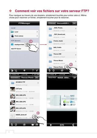 6
 Comment voir vos fichiers sur votre serveur FTP?
Pour naviguer au travers de vos dossiers, simplement touchés pour entrer celui-ci. Même
chose pour visionner un fichier, simplement toucher pour le visionner.
 
