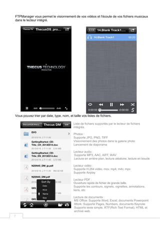 7
FTPManager vous permet le visionnement de vos vidéos et l'écoute de vos fichiers musicaux
dans le lecteur intégré.
Vous pouvez trier par date, type, nom, et taille vos listes de fichiers.
Liste de fichiers supportés par le lecteur de fichiers
intégrés.
Photos :
Supporte JPG, PNG, TIFF
Visionnement des photos dans la galerie photo
Lancement de diaporama
Lecteur audio :
Supporte MP3, AAC, AIFF, WAV
Lecture en arrière-plan, lecture aléatoire, lecture en boucle
Lecteur vidéo :
Supporte H.264 vidéo, mov, mp4, m4v, mpv
Supporte Airplay
Lecteur PDF :
Ouverture rapide de fichier de grande taille.
Supporte les contours, signets, vignettes, annotations,
liens, etc
Lecture de documents :
MS Office: Supporte Word, Excel, documents Powerpoint
iWork: Supporte Pages, Numbers, documents Keynote
Supports texte simple, RTF(Rich Text Format), HTML et
archive web.
 