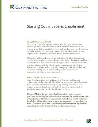 How-To Guide

Starting Out with Sales Enablement

EXECUTIVE SUMMARY

Supporting your sales representatives with the right information,
knowledge, tools and advice to win more business seems like a ‘nobrainer’ idea. Unfortunately for many mid-sized enterprises, this ideal is
not fully realized. If you are not happy with the sales results in your
organization it might be time for a Sales Enablement initiative.
This guide will provide you with: a definition for Sales Enablement;
explain what ‘enabled’ reps can do more effectively; discuss the problems
with traditional sales enablement strategies; provide a maturity model;
give you a framework for effective sales enablement; define ‘Sales
Playbooks’; help you understand why sales playbooks are needed; and
outline an action plan for implementing a ‘best practice’ sales
enablement strategy in your organization.

WHAT IS SALES ENABLEMENT?

Sales Enablement is a new and emerging function within most
organizations today. As such, like all emerging arenas, the definition of
Sales Enablement often shifts depending on the perspective of the
company, user and implementation. Still, based on our research a
foundation definition of Sales Enablement is clear.
Demand Metric defines Sales Enablement as the processes,
practices, technologies and tools that improve the performance and
productivity of the sales organization. Sales Enablement enhances
the ability of the sales team to increase company revenue through
sales. Bottom-Line – Sales Enablement drives revenue by directly
impacting the sales teams’ ability to close more deals.

© 2014 Demand Metric Research Corporation. All Rights Reserved.

 