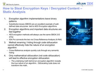 © 2015 IBM Corporation
IBM Security Systems
11
How to Steal Encryption Keys / Decrypted Content –
Static Analysis
1. Encryption algorithm implementations leave binary
patterns
– Substitution-boxes (SBOX) are an excellent example of well-
defined data structures tied to AES Encryption algorithms
2. Encryption algorithms and important data structures are
tied together
– AES encryption methods will always use the same SBOX 2-D
array
– IDA Pro connects the two via Cross-Reference Analysis (X-Ref)
3. Method renaming / hiding through code obfuscation
cannot effectively hide the nature of an encryption
algorithm
– Cross-Reference analysis quickly cuts through any semantic
hiding
4. Only mathematical obfuscation (not code obfuscation)
will lead to effective encryption obfuscation
– The underlying math behind an encryption algorithm reveals
the true nature of an algorithm. Obfuscating code does not
transform the math.
 