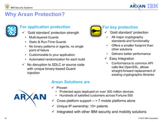 © 2015 IBM Corporation
IBM Security Systems
18
Why Arxan Protection?
For key protection
 ‘Gold standard’ protection
• All major cryptography
standards and functionality
• Offers a smaller footprint than
other solutions
• Delivers better performance
 Easy Integration
• Conformance to common API
calls like OpenSSL, allows
straight-forward replacement of
existing cryptographic libraries
For application protection
 ‘Gold standard’ protection strength
• Multi-layered Guards
• Static & Run-Time Guards
• No binary patterns or agents, no single
point of failure
• Customizable to your application
• Automated randomization for each build
 No disruption to SDLC or source code
with unique binary-based Guard
injection
Arxan Solutions are
 Proven
• Protected apps deployed on over 300 million devices
• Hundreds of satisfied customers across Fortune 500
 Cross platform support -- > 7 mobile platforms alone
 Unique IP ownership: 10+ patents
 Integrated with other IBM security and mobility solutions
 