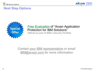 © 2015 IBM Corporation
IBM Security Systems
22
Contact your IBM representative or email
IBM@arxan.com for more information
Free Evaluation of “Arxan Application
Protection for IBM Solutions”
Offered as part of IBM’s Security Portfolio
Next Step Options
 