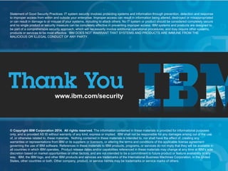 © 2015 IBM Corporation
IBM Security Systems
23
www.ibm.com/security
© Copyright IBM Corporation 2014. All rights reserved. The information contained in these materials is provided for informational purposes
only, and is provided AS IS without warranty of any kind, express or implied. IBM shall not be responsible for any damages arising out of the use
of, or otherwise related to, these materials. Nothing contained in these materials is intended to, nor shall have the effect of, creating any
warranties or representations from IBM or its suppliers or licensors, or altering the terms and conditions of the applicable license agreement
governing the use of IBM software. References in these materials to IBM products, programs, or services do not imply that they will be available in
all countries in which IBM operates. Product release dates and/or capabilities referenced in these materials may change at any time at IBM’s sole
discretion based on market opportunities or other factors, and are not intended to be a commitment to future product or feature availability in any
way. IBM, the IBM logo, and other IBM products and services are trademarks of the International Business Machines Corporation, in the United
States, other countries or both. Other company, product, or service names may be trademarks or service marks of others.
Statement of Good Security Practices: IT system security involves protecting systems and information through prevention, detection and response
to improper access from within and outside your enterprise. Improper access can result in information being altered, destroyed or misappropriated
or can result in damage to or misuse of your systems, including to attack others. No IT system or product should be considered completely secure
and no single product or security measure can be completely effective in preventing improper access. IBM systems and products are designed to
be part of a comprehensive security approach, which will necessarily involve additional operational procedures, and may require other systems,
products or services to be most effective. IBM DOES NOT WARRANT THAT SYSTEMS AND PRODUCTS ARE IMMUNE FROM THE
MALICIOUS OR ILLEGAL CONDUCT OF ANY PARTY.
 