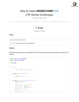 How to Hack ​#IDSECCONF​2016
CTF Online Challenges
Muhammad Abrar Istiadi
1. Kopi
Reversing - 50 points
Soal
Lihat, seruput dan rasakan.
​kopi.zip​ - ​8541262e67b3d55f5e71de07b5d259be 
Solusi
Diberikan file Kopi.class, decompile file class Java tersebut dengan tools online, dapat source
berikut:
import​ ​java.io.PrintStream​; 
import​ ​java.util.Stack​; 
 
class​ ​Kopi 
{ 
 
    Kopi ​() 
    ​{ 
        flag  ​=​ ​new​ StringBuilder ​(); 
    ​} 
 
    ​private​ String  ​getFlag​() 
    ​{ 
         ​return​ flag​.​toString ​(); 
    ​} 
 
    ​private​ ​boolean​ ​checkPassword ​(​String s ​) 
         ​throws​ Exception  
    ​{ 
        String as ​[]​ ​=​ s​.​split​(​"­"​); 
        Stack stack  ​=​ ​new​ Stack​(); 
        Stack stack1  ​=​ ​new​ Stack​(); 
        String as1 ​[]​ ​=​ as​; 
         ​int​ j ​=​ as1​.​length​; 
         ​for​(​int​ k ​=​ ​0;​ k ​<​ j​;​ k​++) 
 