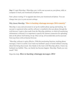 Step 3: Login MaxxSpy ( MaxxSpy.com ) with your account on your phone, table or
computer to track your monitored cell phone now.
Note: please waiting 15′ to upgrade data form your monitored cell phone. You can
change time sync in your account settings.
Why choose MaxxSpy: “How to hacking whatsapp messages 2014 remotely”
MaxxSpy is easy and convenient to set up for mobile phone spying and tracking. An
account is registered online and the software is installed to the user phone through the
web browser. Login is then made from the MaxxSpy platform, to which all monitoring
information is directed. It is important to specify the internet connection for uploading
data on the phone itself during set-up. Once set-up, all recorded data can be accessed
from anywhere with an Internet browser.
“MaxxSpy software is quite effective. With the positioning function, tracking phone
messages, I feel it is useful. Can I track my husband’s peace of mind without worrying
about him being discovered. Also thanks to the track with MaxxSpy phone, I knew my
husband was faithful. Thus, our family has become happier. MaxxSpy Thank you very
much!” H.K
Hope this help: How to hacking whatsapp messages 2014
 