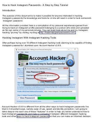 How to Hack Instagram Passwords - A Step by Step Tutorial
Introduction
The purpose of this document is to make it possible for anyone interested in hacking
Instagram passwords the knowledge and tools he or she will need in order to hack someone's
Instagram password.
All the information provided here is a compilation of my personal experiences gained from
trying to hack an Instagram profile password belonging to a person who stole and uploaded
as his own some of my personal pictures. You can read more about me and my Instagram
hacking "journey" by visiting my blog at http://hackinstagrampasswords.com/.
Hacking Instagram With Instagram Hacking Tools
After perhaps trying over 15 different Instagram hacking tools claiming to be capable of finding
Instagram passwords I stumbled upon Account Hacker v3.9.9.
Account Hacker v3.9.9 is different from all the other ways to hack Instagram passwords I've
tried in 3 important ways, namely ease of use, speed and identity protection. I am going to
delve deeper into each one of these "features" in order to help you better understand how to
hack Instagram passwords and make a comparison between different Instagram hacking
tools and other ways to hack Instagram password so that you can make an informed decision.
 