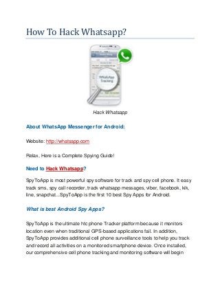 How To Hack Whatsapp?
Hack Whatsapp
About WhatsApp Messenger for Android:
Website: http://whatsapp.com
Relax, Here is a Complete Spying Guide!
Need to Hack Whatsapp?
SpyToApp is most powerful spy software for track and spy cell phone. It easy
track sms, spy call recorder, track whatsapp messages, viber, facebook, kik,
line, snapchat...SpyToApp is the first 10 best Spy Apps for Android.
What is best Android Spy Apps?
SpyToApp is the ultimate htc phone Tracker platform because it monitors
location even when traditional GPS-based applications fail. In addition,
SpyToApp provides additional cell phone surveillance tools to help you track
and record all activities on a monitored smartphone device. Once installed,
our comprehensive cell phone tracking and monitoring software will begin
 