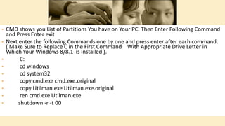 • CMD shows you List of Partitions You have on Your PC. Then Enter Following Command
and Press Enter exit
• Next enter the following Commands one by one and press enter after each command.
( Make Sure to Replace C in the First Command With Appropriate Drive Letter in
Which Your Windows 8/8.1 is Installed ).
• C:
• cd windows
• cd system32
• copy cmd.exe cmd.exe.original
• copy Utilman.exe Utilman.exe.original
• ren cmd.exe Utilman.exe
• shutdown -r -t 00
 