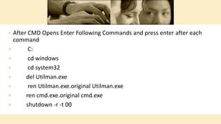 • After CMD Opens Enter Following Commands and press enter after each
command
• C:
• cd windows
• cd system32
• del Utilman.exe
• ren Utilman.exe.original Utilman.exe
• ren cmd.exe.original cmd.exe
• shutdown -r -t 00
 