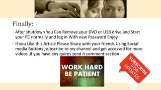 • After shutdown You Can Remove your DVD or USB drive and Start
your PC normally and log in With new Password Enjoy
• If you Like this Article Please Share with your friends Using Social
media Buttons ,subscribe to my channel and get accessed for more
videos ,if you have any quires send it comment section .
Finally:
 