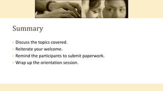 • Discuss the topics covered.
• Reiterate your welcome.
• Remind the participants to submit paperwork.
• Wrap up the orientation session.
Summary
 
