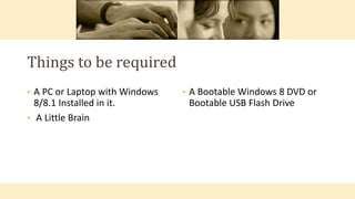 • A Bootable Windows 8 DVD or
Bootable USB Flash Drive
• A PC or Laptop with Windows
8/8.1 Installed in it.
• A Little Brain
Things to be required
 