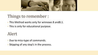 • This Method works only for winnows 8 and8.1.
• This is only for educational purpose.
Things to remember :
Alert
• Due to miss-type of commands.
• Skipping of any step’s in the process.
 