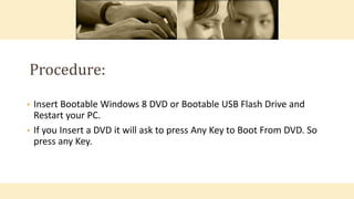 • Insert Bootable Windows 8 DVD or Bootable USB Flash Drive and
Restart your PC.
• If you Insert a DVD it will ask to press Any Key to Boot From DVD. So
press any Key.
Procedure:
 