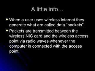 A little info…A little info…
 When a user uses wireless internet theyWhen a user uses wireless internet they
generate what are called data “packets”.generate what are called data “packets”.
 Packets are transmitted between thePackets are transmitted between the
wireless NIC card and the wireless accesswireless NIC card and the wireless access
point via radio waves whenever thepoint via radio waves whenever the
computer is connected with the accesscomputer is connected with the access
point.point.
 