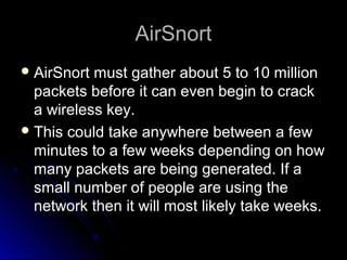 AirSnortAirSnort
 AirSnort must gather about 5 to 10 millionAirSnort must gather about 5 to 10 million
packets before it can even begin to crackpackets before it can even begin to crack
a wireless key.a wireless key.
 This could take anywhere between a fewThis could take anywhere between a few
minutes to a few weeks depending on howminutes to a few weeks depending on how
many packets are being generated. If amany packets are being generated. If a
small number of people are using thesmall number of people are using the
network then it will most likely take weeks.network then it will most likely take weeks.
 