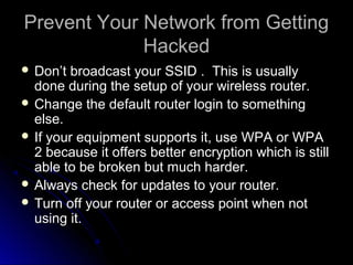 Prevent Your Network from GettingPrevent Your Network from Getting
HackedHacked
 Don’t broadcast your SSID . This is usuallyDon’t broadcast your SSID . This is usually
done during the setup of your wireless router.done during the setup of your wireless router.
 Change the default router login to somethingChange the default router login to something
else.else.
 If your equipment supports it, use WPA or WPAIf your equipment supports it, use WPA or WPA
2 because it offers better encryption which is still2 because it offers better encryption which is still
able to be broken but much harder.able to be broken but much harder.
 Always check for updates to your router.Always check for updates to your router.
 Turn off your router or access point when notTurn off your router or access point when not
using it.using it.
 