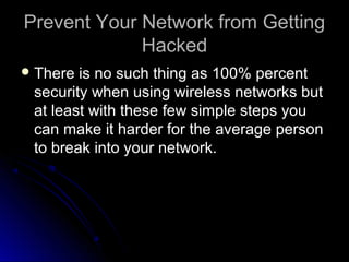 Prevent Your Network from GettingPrevent Your Network from Getting
HackedHacked
 There is no such thing as 100% percentThere is no such thing as 100% percent
security when using wireless networks butsecurity when using wireless networks but
at least with these few simple steps youat least with these few simple steps you
can make it harder for the average personcan make it harder for the average person
to break into your network.to break into your network.
 