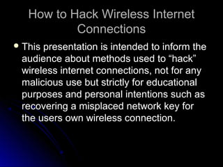 How to Hack Wireless InternetHow to Hack Wireless Internet
ConnectionsConnections
 This presentation is intended to inform theThis presentation is intended to inform the
audience about methods used to “hack”audience about methods used to “hack”
wireless internet connections, not for anywireless internet connections, not for any
malicious use but strictly for educationalmalicious use but strictly for educational
purposes and personal intentions such aspurposes and personal intentions such as
recovering a misplaced network key forrecovering a misplaced network key for
the users own wireless connection.the users own wireless connection.
 