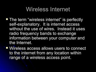 Wireless InternetWireless Internet
 The term “wireless internet” is perfectlyThe term “wireless internet” is perfectly
self-explanatory. It is internet accessself-explanatory. It is internet access
without the use of wires. Instead it useswithout the use of wires. Instead it uses
radio frequency bands to exchangeradio frequency bands to exchange
information between your computer andinformation between your computer and
the Internet.the Internet.
 Wireless access allows users toWireless access allows users to connectconnect
to the internet from any location withinto the internet from any location within
range of a wireless access point.range of a wireless access point.
 