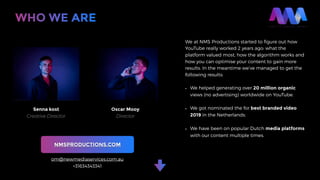 We at NMS Productions started to ﬁgure out how
YouTube really worked 2 years ago: what the
platform valued most, how the algorithm works and
how you can optimise your content to gain more
results. In the meantime we’ve managed to get the
following results:
• We helped generating over 20 million organic
views (no advertising) worldwide on YouTube.
• We got nominated the for best branded video
2019 in the Netherlands.
• We have been on popular Dutch media platforms
with our content multiple times. 
WHO WE ARE
Senna kost
Creative Director
Oscar Mooy
Director
NMSPRODUCTIONS.COM
om@newmediaservices.com.au
+31634343341
 