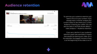 Audience retention
To optimise your audience retention you
need to focus on your content. If you
already have a channel, analyse your
current videos to see where your current
audience is leaving your videos. You can
see this data in YouTube Studio (Beta) ->
video analytics -> Audience retention.
If you see a decline in your audience
retention graph (see examples) it means
that people are leaving your video. So in
this example, the biggest moment of exit
is at the beginning of the video & at 4.11
 