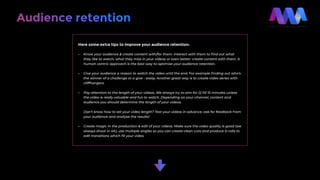 Here some extra tips to improve your audience retention:
• Know your audience & create content with/for them. Interact with them to ﬁnd out what
they like to watch, what they miss in your videos or even better: create content with them. A
human centric approach is the best way to optimise your audience retention.
• Give your audience a reason to watch the video until the end. For example ﬁnding out who’s
the winner of a challenge or a give - away. Another great way is to create video series with
cliffhangers.
• Pay attention to the length of your videos. We always try to aim for 12 till 15 minutes unless
the video is really valuable and fun to watch. Depending on your channel, content and
audience you should determine the length of your videos.
Don’t know how to set your video length? Test your videos in advance, ask for feedback from
your audience and analyse the results!
• Create magic in the production & edit of your videos. Make sure the video quality is good (we
always shoot in 4K), use multiple angles so you can create clean cuts and produce b-rolls to
edit transitions which ﬁt your video.
Audience retention
 