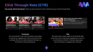 Click Through Rate (CTR)
Two words: title & thumbnail. Those are the two factors which determine your Click Through Rate.
Thumbnail
Your thumbnail is the most important and needs
to; stand out, appealing to click on and show the
concept. One of the most important things in a
thumbnail is facial expressions.
Title
The title of your video needs to be YouTube SEO
prove but more importantly, appealing to click on.
A combination of both is the best way to get
recommended or suggested by YouTube.
 